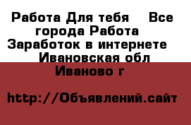 Работа Для тебя  - Все города Работа » Заработок в интернете   . Ивановская обл.,Иваново г.